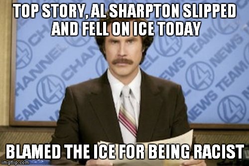 Ron Burgundy | TOP STORY, AL SHARPTON SLIPPED AND FELL ON ICE TODAY BLAMED THE ICE FOR BEING RACIST | image tagged in memes,ron burgundy | made w/ Imgflip meme maker