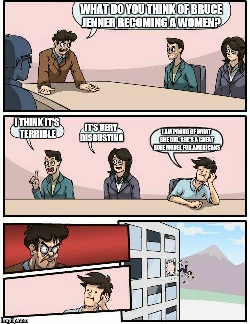 Boardroom Meeting Suggestion | WHAT DO YOU THINK OF BRUCE JENNER BECOMING A WOMEN? I THINK IT'S TERRIBLE IT'S VERY DISGUSTING I AM PROUD OF WHAT SHE DID. SHE'S A GREAT ROL | image tagged in memes,boardroom meeting suggestion,caitlyn jenner,bruce jenner | made w/ Imgflip meme maker