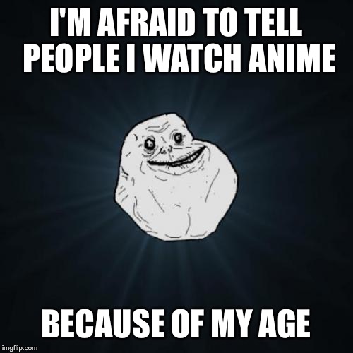 Forever Alone | I'M AFRAID TO TELL PEOPLE I WATCH ANIME BECAUSE OF MY AGE | image tagged in memes,forever alone | made w/ Imgflip meme maker