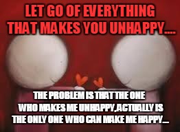 Love | LET GO OF EVERYTHING THAT MAKES YOU UNHAPPY.... THE PROBLEM IS THAT THE ONE  WHO MAKES ME UNHAPPY, ACTUALLY IS THE ONLY ONE  WHO CAN MAKE ME | image tagged in love | made w/ Imgflip meme maker