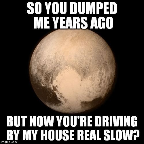 Pluto | SO YOU DUMPED ME YEARS AGO BUT NOW YOU'RE DRIVING BY MY HOUSE REAL SLOW? | image tagged in pluto | made w/ Imgflip meme maker
