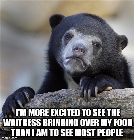Confession Bear | I'M MORE EXCITED TO SEE THE WAITRESS BRINGING OVER MY FOOD THAN I AM TO SEE MOST PEOPLE | image tagged in memes,confession bear | made w/ Imgflip meme maker