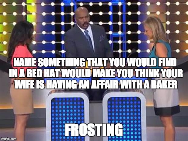 Family feud  | NAME SOMETHING THAT YOU WOULD FIND IN A BED HAT WOULD MAKE YOU THINK YOUR WIFE IS HAVING AN AFFAIR WITH A BAKER FROSTING | image tagged in family feud  | made w/ Imgflip meme maker