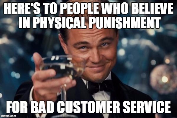 Leonardo Dicaprio Cheers Meme | HERE'S TO PEOPLE WHO BELIEVE IN PHYSICAL PUNISHMENT FOR BAD CUSTOMER SERVICE | image tagged in memes,leonardo dicaprio cheers | made w/ Imgflip meme maker