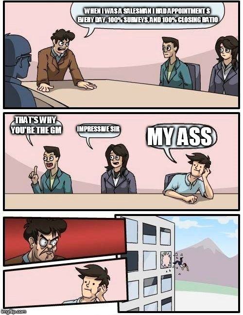 Boardroom Meeting Suggestion Meme | WHEN I WAS A SALESMAN I HAD APPOINTMENT S EVERY DAY, 100% SURVEYS, AND 100% CLOSING RATIO THAT'S WHY YOU'RE THE GM IMPRESSIVE SIR MY ASS | image tagged in memes,boardroom meeting suggestion | made w/ Imgflip meme maker