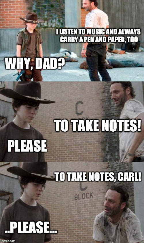 Rick and Carl 3 Meme | I LISTEN TO MUSIC AND ALWAYS CARRY A PEN AND PAPER, TOO WHY, DAD? TO TAKE NOTES! PLEASE TO TAKE NOTES, CARL! ..PLEASE... | image tagged in memes,rick and carl 3 | made w/ Imgflip meme maker