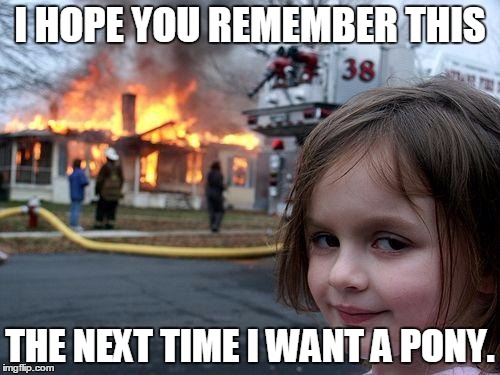 Disaster Girl Meme | I HOPE YOU REMEMBER THIS THE NEXT TIME I WANT A PONY. | image tagged in memes,disaster girl | made w/ Imgflip meme maker