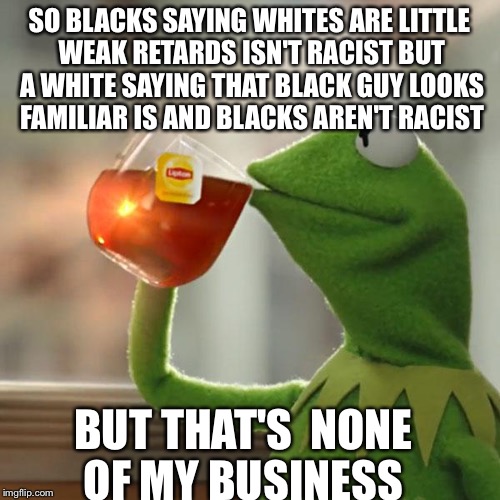 Real life | SO BLACKS SAYING WHITES ARE LITTLE WEAK RETARDS ISN'T RACIST BUT A WHITE SAYING THAT BLACK GUY LOOKS FAMILIAR IS AND BLACKS AREN'T RACIST BU | image tagged in memes,but thats none of my business,real life,kermit the frog | made w/ Imgflip meme maker