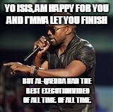 Kanye West | YO ISIS, AM HAPPY FOR YOU AND I'MMA LET YOU FINISH BUT AL-QAEDDA HAD THE BEST EXECUTION VIDEO OF ALL TIME. OF ALL TIME. | image tagged in kanye west | made w/ Imgflip meme maker