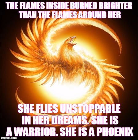 Phoenix Rising | THE FLAMES INSIDE BURNED BRIGHTER THAN THE FLAMES AROUND HER SHE FLIES UNSTOPPABLE IN HER DREAMS. SHE IS A WARRIOR. SHE IS A PHOENIX | image tagged in phoenix rising | made w/ Imgflip meme maker