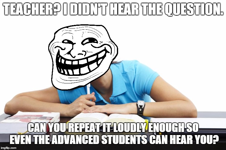 Logical Student | TEACHER? I DIDN'T HEAR THE QUESTION. CAN YOU REPEAT IT LOUDLY ENOUGH SO EVEN THE ADVANCED STUDENTS CAN HEAR YOU? | image tagged in logical student | made w/ Imgflip meme maker