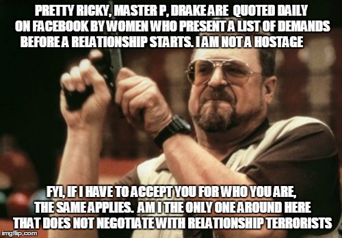 Am I The Only One Around Here Meme | PRETTY RICKY, MASTER P, DRAKE ARE  QUOTED DAILY ON FACEBOOK BY WOMEN WHO PRESENT A LIST OF DEMANDS BEFORE A RELATIONSHIP STARTS. I AM NOT A  | image tagged in memes,am i the only one around here | made w/ Imgflip meme maker