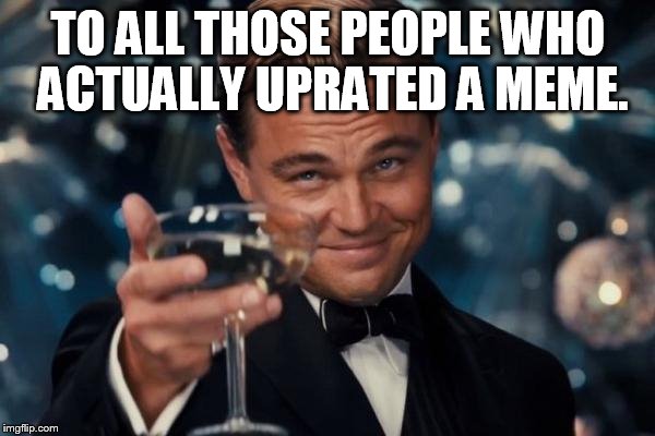 Leonardo Dicaprio Cheers Meme | TO ALL THOSE PEOPLE WHO ACTUALLY UPRATED A MEME. | image tagged in memes,leonardo dicaprio cheers | made w/ Imgflip meme maker