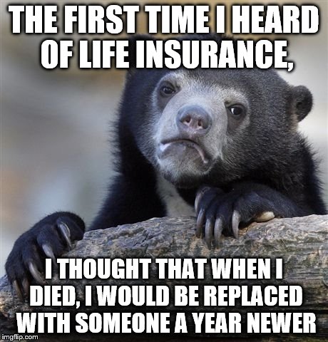 Confession Bear Meme | THE FIRST TIME I HEARD OF LIFE INSURANCE, I THOUGHT THAT WHEN I DIED, I WOULD BE REPLACED WITH SOMEONE A YEAR NEWER | image tagged in memes,confession bear | made w/ Imgflip meme maker