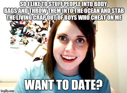 Overly Attached Girlfriend Meme | SO I LIKE TO STUFF PEOPLE INTO BODY BAGS AND THROW THEM INTO THE OCEAN AND STAB THE LIVING CRAP OUT OF BOYS WHO CHEAT ON ME WANT TO DATE? | image tagged in memes,overly attached girlfriend | made w/ Imgflip meme maker