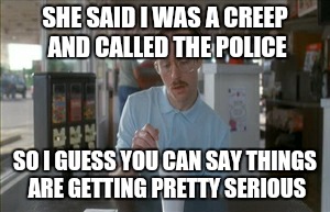 So I Guess You Can Say Things Are Getting Pretty Serious | SHE SAID I WAS A CREEP AND CALLED THE POLICE SO I GUESS YOU CAN SAY THINGS ARE GETTING PRETTY SERIOUS | image tagged in memes,so i guess you can say things are getting pretty serious | made w/ Imgflip meme maker