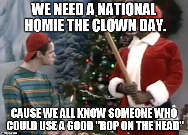 Homie the clown | WE NEED A NATIONAL HOMIE THE CLOWN DAY. CAUSE WE ALL KNOW SOMEONE WHO COULD USE A GOOD "BOP ON THE HEAD" | image tagged in homie the clown | made w/ Imgflip meme maker