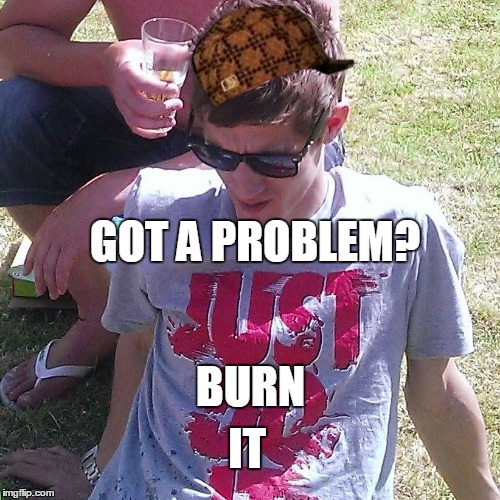 GOT A PROBLEM? BURN IT | image tagged in burn it,scumbag | made w/ Imgflip meme maker