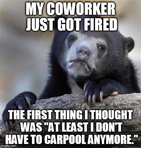 Confession Bear | MY COWORKER JUST GOT FIRED THE FIRST THING I THOUGHT WAS "AT LEAST I DON'T HAVE TO CARPOOL ANYMORE." | image tagged in memes,confession bear,AdviceAnimals | made w/ Imgflip meme maker