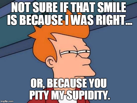 Futurama Fry | NOT SURE IF THAT SMILE IS BECAUSE I WAS RIGHT... OR, BECAUSE YOU PITY MY SUPIDITY. | image tagged in memes,futurama fry | made w/ Imgflip meme maker
