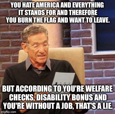 Maury Lie Detector | YOU HATE AMERICA AND EVERYTHING IT STANDS FOR AND THEREFORE YOU BURN THE FLAG AND WANT TO LEAVE. BUT ACCORDING TO YOU'RE WELFARE CHECKS, DIS | image tagged in memes,maury lie detector | made w/ Imgflip meme maker
