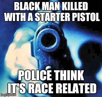 gun in face | BLACK MAN KILLED WITH A STARTER PISTOL POLICE THINK IT'S RACE RELATED | image tagged in gun in face | made w/ Imgflip meme maker