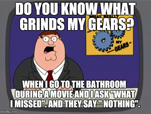 Peter Griffin News | DO YOU KNOW WHAT GRINDS MY GEARS? WHEN I GO TO THE BATHROOM DURING A MOVIE AND I ASK "WHAT I MISSED". AND THEY SAY " NOTHING". | image tagged in memes,peter griffin news | made w/ Imgflip meme maker