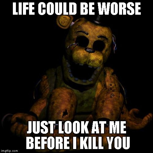 Golden freddy | LIFE COULD BE WORSE JUST LOOK AT ME BEFORE I KILL YOU | image tagged in golden freddy,fnaf | made w/ Imgflip meme maker