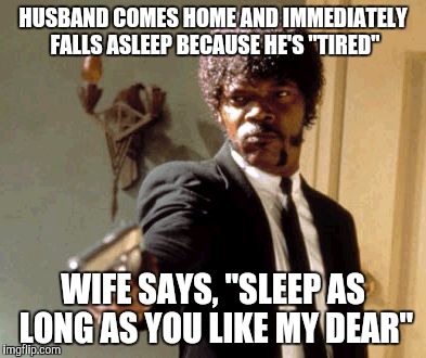 Say That Again I Dare You | HUSBAND COMES HOME AND IMMEDIATELY FALLS ASLEEP BECAUSE HE'S "TIRED" WIFE SAYS, "SLEEP AS LONG AS YOU LIKE MY DEAR" | image tagged in memes,say that again i dare you | made w/ Imgflip meme maker