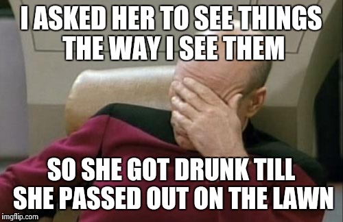 Captain Picard Facepalm Meme | I ASKED HER TO SEE THINGS THE WAY I SEE THEM SO SHE GOT DRUNK TILL SHE PASSED OUT ON THE LAWN | image tagged in memes,captain picard facepalm | made w/ Imgflip meme maker