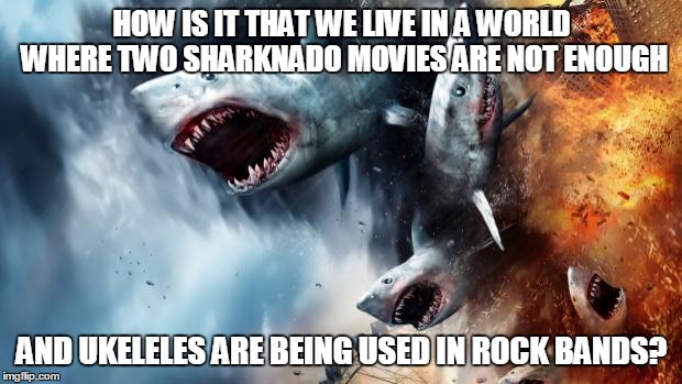 sharknado | HOW IS IT THAT WE LIVE IN A WORLD WHERE TWO SHARKNADO MOVIES ARE NOT ENOUGH AND UKELELES ARE BEING USED IN ROCK BANDS? | image tagged in sharknado | made w/ Imgflip meme maker