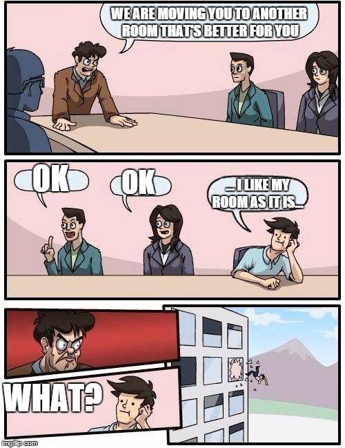 Boardroom Meeting Suggestion | WE ARE MOVING YOU TO ANOTHER ROOM THAT'S BETTER FOR YOU OK OK ... I LIKE MY ROOM AS IT IS... WHAT? | image tagged in memes,boardroom meeting suggestion | made w/ Imgflip meme maker