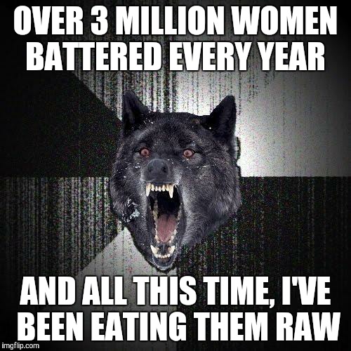 Insanity Wolf | OVER 3 MILLION WOMEN BATTERED EVERY YEAR AND ALL THIS TIME, I'VE BEEN EATING THEM RAW | image tagged in memes,insanity wolf | made w/ Imgflip meme maker