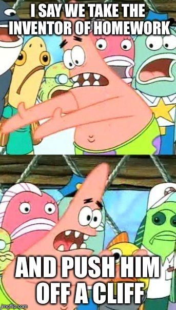 Put It Somewhere Else Patrick Meme | I SAY WE TAKE THE INVENTOR OF HOMEWORK AND PUSH HIM OFF A CLIFF | image tagged in memes,put it somewhere else patrick | made w/ Imgflip meme maker