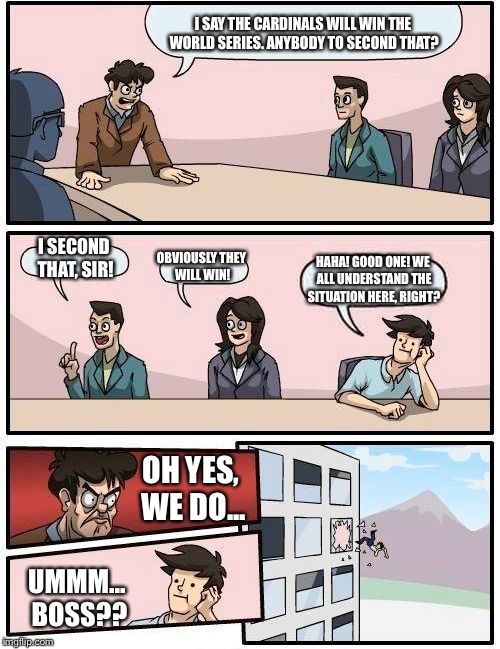 Boardroom Meeting Suggestion Meme | I SAY THE CARDINALS WILL WIN THE WORLD SERIES. ANYBODY TO SECOND THAT? I SECOND THAT, SIR! OBVIOUSLY THEY WILL WIN! HAHA! GOOD ONE! WE ALL U | image tagged in memes,boardroom meeting suggestion | made w/ Imgflip meme maker