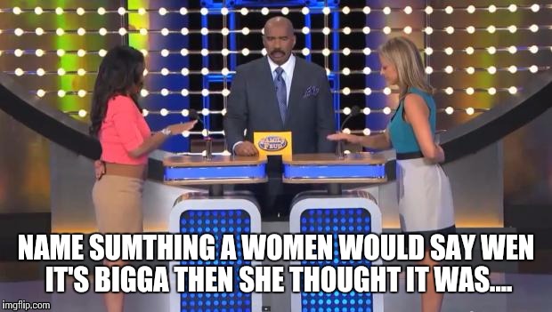 Family Feud | NAME SUMTHING A WOMEN WOULD SAY WEN IT'S BIGGA THEN SHE THOUGHT IT WAS.... | image tagged in family feud | made w/ Imgflip meme maker