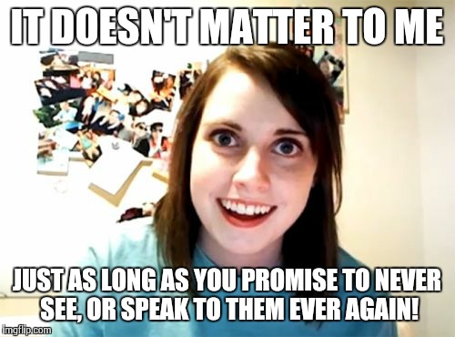 Overly Attached Girlfriend Meme | IT DOESN'T MATTER TO ME JUST AS LONG AS YOU PROMISE TO NEVER SEE, OR SPEAK TO THEM EVER AGAIN! | image tagged in memes,overly attached girlfriend | made w/ Imgflip meme maker