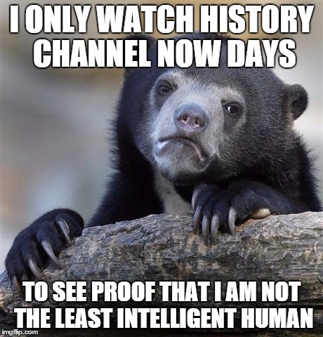 Confession Bear | I ONLY WATCH HISTORY CHANNEL NOW DAYS TO SEE PROOF THAT I AM NOT THE LEAST INTELLIGENT HUMAN | image tagged in memes,confession bear | made w/ Imgflip meme maker