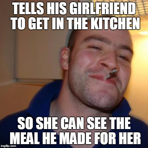 Good Guy Greg | TELLS HIS GIRLFRIEND TO GET IN THE KITCHEN SO SHE CAN SEE THE MEAL HE MADE FOR HER | image tagged in memes,good guy greg | made w/ Imgflip meme maker