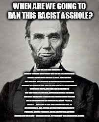 Abraham Lincoln | WHEN ARE WE GOING TO BAN THIS RACIST ASSHOLE? "I AM NOT, NOR EVER HAVE BEEN, IN FAVOR OF BRINGING ABOUT IN ANY WAY THE SOCIAL AND POLITICAL  | image tagged in abraham lincoln | made w/ Imgflip meme maker