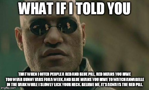 Matrix Morpheus Meme | WHAT IF I TOLD YOU THAT WHEN I OFFER PEOPLE A RED AND BLUE PILL, RED MEANS YOU HAVE TOO WEAR BUNNY EARS FOR A WEEK, AND BLUE MEANS YOU HAVE  | image tagged in memes,matrix morpheus | made w/ Imgflip meme maker
