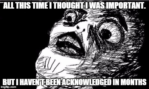 Gasp Rage Face Meme | ALL THIS TIME I THOUGHT I WAS IMPORTANT. BUT I HAVEN'T BEEN ACKNOWLEDGED IN MONTHS | image tagged in memes,gasp rage face | made w/ Imgflip meme maker