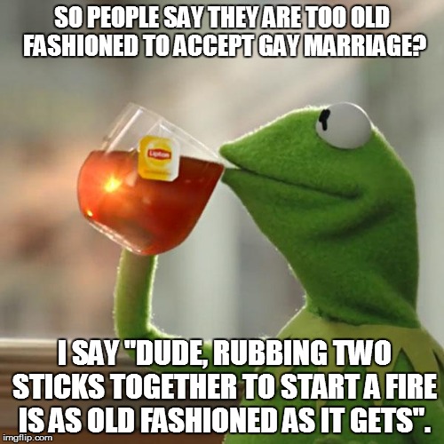 But That's None Of My Business Meme | SO PEOPLE SAY THEY ARE TOO OLD FASHIONED TO ACCEPT GAY MARRIAGE? I SAY "DUDE, RUBBING TWO STICKS TOGETHER TO START A FIRE IS AS OLD FASHIONE | image tagged in memes,but thats none of my business,kermit the frog | made w/ Imgflip meme maker