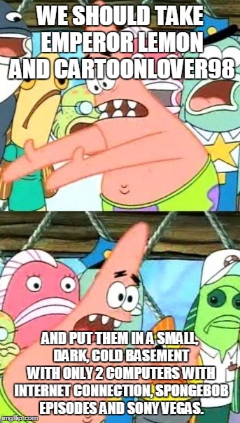 Put It Somewhere Else Patrick | WE SHOULD TAKE EMPEROR LEMON AND CARTOONLOVER98 AND PUT THEM IN A SMALL, DARK, COLD BASEMENT WITH ONLY 2 COMPUTERS WITH INTERNET CONNECTION, | image tagged in memes,put it somewhere else patrick | made w/ Imgflip meme maker