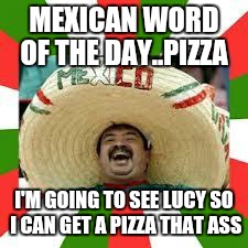 Mexican Fiesta | MEXICAN WORD OF THE DAY..PIZZA I'M GOING TO SEE LUCY SO I CAN GET A PIZZA THAT ASS | image tagged in mexican fiesta | made w/ Imgflip meme maker