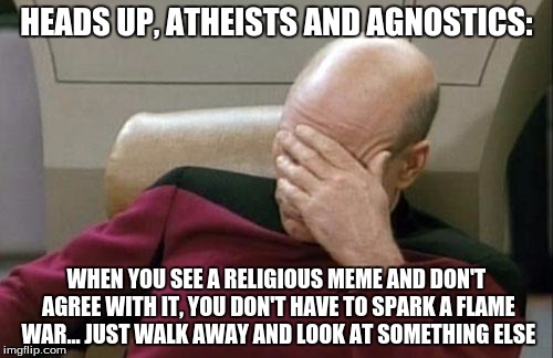 Seriously, there are thousands of other options. | HEADS UP, ATHEISTS AND AGNOSTICS: WHEN YOU SEE A RELIGIOUS MEME AND DON'T AGREE WITH IT, YOU DON'T HAVE TO SPARK A FLAME WAR... JUST WALK AW | image tagged in captain picard facepalm,religion,atheism,agnostic,christianity,flame war | made w/ Imgflip meme maker