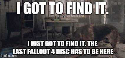 Fallout 4 search | I GOT TO FIND IT. I JUST GOT TO FIND IT. THE LAST FALLOUT 4 DISC HAS TO BE HERE | image tagged in fallout 4 search | made w/ Imgflip meme maker