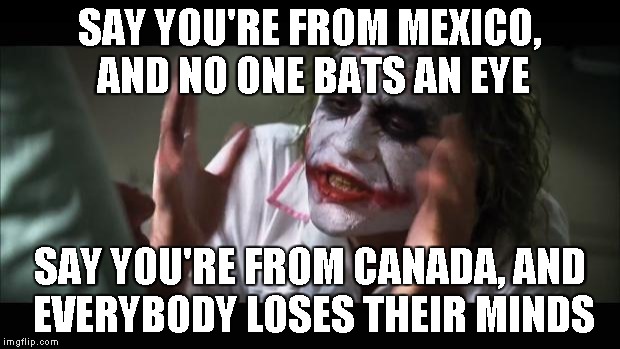 And everybody loses their minds | SAY YOU'RE FROM MEXICO, AND NO ONE BATS AN EYE SAY YOU'RE FROM CANADA, AND EVERYBODY LOSES THEIR MINDS | image tagged in memes,and everybody loses their minds | made w/ Imgflip meme maker