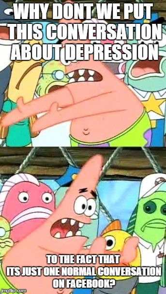 Put It Somewhere Else Patrick | WHY DONT WE PUT THIS CONVERSATION ABOUT DEPRESSION TO THE FACT THAT ITS JUST ONE NORMAL CONVERSATION ON FACEBOOK? | image tagged in memes,put it somewhere else patrick | made w/ Imgflip meme maker