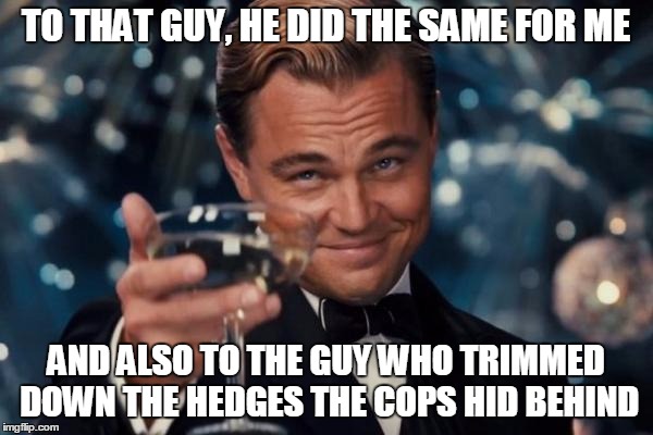 Leonardo Dicaprio Cheers Meme | TO THAT GUY, HE DID THE SAME FOR ME AND ALSO TO THE GUY WHO TRIMMED DOWN THE HEDGES THE COPS HID BEHIND | image tagged in memes,leonardo dicaprio cheers | made w/ Imgflip meme maker